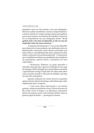 108
THIAGO VENDITELLI CURY
empenhar mais nas suas tarefas e nas suas obrigações.
Mas elas acabam mantendo o mesmo comportamento e
a mesma atitude de sempre, porque dizem que ganham
poucoparamudarasuamaneiradetrabalhar.Aopensar
em se empenharem nas suas obrigações dizem: “se eu
ganhar mais e for mais reconhecido, aí sim eu vou me
empenhar mais nos meus afazeres...”
Amaneiracertadepensaré:“euvoumeempenhar
para desenvolver meus projetos com dedicação, pois sou
determinado e esforçado, assim obterei a promoção que
tantosonho,e,conseqüentemente,tereioaumentonomeu
salário, realizando-me profissionalmente”. É importante
queocandidatoreconheçasuasqualidadessemarrogância
ou prepotência, apenas tenha a consciência de suas
capacitações.
— Realmente, Matheus, eu pude aprender e
entendercomopensameagemoscandidatosaumavaga
deemprego.Muitoobrigadoporcompartilharsuasidéias
e aprendizados comigo. Fiquei feliz em saber mais sobre
como se portar perante o mercado de trabalho, que hoje
em dia é tão competitivo.
Quando acabaram de comer, já havia se passado
quinzeminutosdahoradealmoçoeelestinhamquevoltar
rapidamente para a empresa.
— Com tanta idéia interessante e um lanche
gostoso, acabamos perdendo a hora. Preciso terminar de
lhe contar como as brigas e as diferenças começaram
dentro da empresa, para você entender melhor como as
pessoas agem lá dentro — prosseguiu Carmem.
 