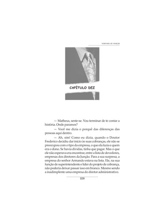 109
VONTADE DE VENCER
CAPÍTULO DEZ
— Matheus, sente-se. Vou terminar de te contar a
história. Onde paramos?
— Você me dizia o porquê das diferenças das
pessoas aqui dentro.
— Ah, sim! Como eu dizia, quando o Doutor
Frederico decidiu dar início às suas cobranças, ele não se
preocupoucomotipodaempresa,oqueelafaziaequem
era o dono. Se havia dívidas, tinha que pagar. Mas o que
elenãoesperavaeraencontrar,entrealistadedevedores,
empresas dos diretores da Junção. Para a sua surpresa, a
empresa do senhor Armando estava na lista. Ele, na sua
funçãodesuperintendenteelíderdoprojetodecobrança,
não poderia deixar passar isso em branco. Mesmo sendo
a inadimplente uma empresa do diretor administrativo.
 