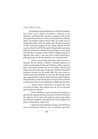 110
THIAGO VENDITELLI CURY
NaprimeiraoportunidadequeoDoutorFrederico
teve, falou com o senhor Armando e explicou a sua
situação, mostrando-lhe o quanto a empresa dele devia.
Armando ficou furioso e achou um absurdo ser cobrado,
afinal, ele sempre apoiou nosso chefe. Eu pude ouvir a
indignação dele; ouvia da minha sala. Ele gritava assim:
“Como você tem coragem de me cobrar, depois de tudo
oqueeufizporvocê?Eulheapoiei,brigueipelasuacausa,
defendi com unhas e dentes seus princípios e você ainda
vemmedizeroquantoeudevo?Setiveralguémquedeve
alguma coisa aqui é você, que deve a mim, pela força e
pelo apoio que eu lhe dei quando você mais precisou”.
— Houve uma longa discussão entre os dois e,
daquele dia em diante, o senhor Armando passou a ir
contra os princípios do Doutor Frederico. Não o apoiava
mais, não era de acordo com as suas idéias. Ainda mais
depois que ele soube que o cargo que o Doutor Frederico
ocupava era para ser do irmão dele. Por essa razão, se
sentiaaindamaisofendidoecomraiva.Eledecidiuentão
que,daquelediaemdiante,fariatudoparaqueFrederico
fossedemitido,saíssedaempresacomumamãonafrente
e outra atrás. Daí vem a rivalidade e a diferença dos dois.
— Agora posso entender o porquê dos dois
viverem em atrito, não podem nem se ver no corredor
que mudam de direção.
— Pois é, Matheus, é por isso que nós tememos o
queelessãocapazesdefazerparatiraroDoutorFrederico
da empresa. Se ele sair, você pode ter certeza que todos
nós sairemos também, por questão de honra. Quem não
jogar no time deles, estará fora.
— Agora dá para entender porque um diretor de
uma conceituada empresa tem as atitudes que tem.
 
