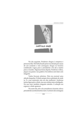 113
VONTADE DE VENCER
CAPÍTULO ONZE
No dia seguinte, Frederico chegou à empresa e
procurouRui.Eletinhaficadopresonaestradaporcausa
de um acidente e não conseguiu chegar no horário
combinado. Ligou para o presidente e foi até a matriz
para a reunião.Algumas horas depois, Frederico voltou,
pegou sua pasta e seu paletó e foi embora sem falar com
ninguém.
Todos ficaram atônitos. Não era normal uma
atitudedaquelas.Ochefesempredavasatisfaçãodeonde
ia. E a sua expressão não era das melhores. Andressa
tentouligarparaochefe,masseucelularestavadesligado.
Na sua casa, também ninguém atendia. A solução era
esperar o chefe aparecer.
Nooutrodia,atéocéuamanheceucinzento,talvez
precedendoacontecimentosruins.Carmemnãoconseguiu
 