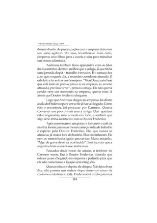 114
THIAGO VENDITELLI CURY
dormirdireito.Aspreocupaçõescomaempresadeixaram
seu sono agitado. Por isso, levantou-se mais cedo,
preparou seus filhos para a escola e saiu para trabalhar
um pouco adiantada.
Andressa também ficou apreensiva com os fatos
do dia anterior, dormiu melhor que a colega, já que tinha
uma jornada dupla – trabalho e estudos. E o cansaço fez
com que, naquele dia, a secretária acordasse atrasada. E
estefatoafezentraremdesespero.“MeuDeus,justohoje
que está tudo de pernas para o ar na empresa, eu acordo
atrasada, preciso correr”, pensou a moça. Ela não queria
perder nem um momento na empresa, queria estar lá
assim que Doutor Frederico chegasse.
Logo queAndressa chegou na empresa, foi direto
àsaladoFredericoparaverseelejáhaviachegado.Como
não o encontrou, foi procurar por Carmem. Queria
conversar um pouco mais com a amiga. Elas queriam
estar enganadas, mas o medo era forte, e sentiam que
algo sério tinha acontecido com o Doutor Frederico.
Apósconversaremumpoucoetomaremocaféda
manhã,foramparasuasmesascomeçarodiadetrabalho
e esperar pelo Doutor Frederico. Ele, que nunca se
atrasava, já estava fora do horário. Elas estranharam. Ele
nem ao menos havia ligado para avisar. Muito estranho.
“Algo de grave deve ter acontecido”. Isso fez com que a
angústia delas aumentasse ainda mais.
Passadas duas horas de atraso, o telefone de
Carmem tocou. Era o Doutor Frederico, dizendo que
estava quase chegando na empresa e pedindo para que
ela não comentasse a ligação com ninguém.
Quinzeminutosdepois,elechegou.Nãofaloubom
dia, não passou nos outros departamentos como de
costume e não tomou café. Frederico foi direto para sua
 