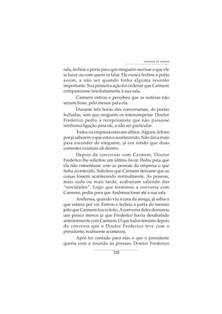 115
VONTADE DE VENCER
sala, fechou a porta para que ninguém ouvisse o que ele
ia fazer ou com quem ia falar. Ele nunca fechou a porta
assim, a não ser quando tinha alguma reunião
importante. Sua primeira ação foi ordenar que Carmem
comparecesse imediatamente à sua sala.
Carmem entrou e percebeu que as notícias não
seriam boas, pelo menos para ela.
Durante três horas eles conversaram, de portas
fechadas, sem que ninguém os interrompesse. Doutor
Frederico pediu à recepcionista que não passasse
nenhuma ligação para ele, a não ser particular.
Todos na empresa estavam aflitos.Alguns, felizes
por já saberem o que estava acontecendo. Não dava mais
para esconder de ninguém, já era nítido que duas
correntes existiam ali dentro.
Depois de conversar com Carmem, Doutor
Frederico lhe solicitou um último favor. Pediu para que
ela não comentasse com as pessoas da empresa o que
tinha acontecido. Solicitou que Carmem deixasse que as
coisas fossem acontecendo normalmente. As pessoas,
mais cedo ou mais tarde, acabariam sabendo das
“novidades”. Logo que terminou a conversa com
Carmem, pediu para que Andressa fosse até a sua sala.
Andressa, quando viu a cara da amiga, já sabia o
que estaria por vir. Entrou e fechou a porta do mesmo
jeito que Carmem havia feito.Aconversa deles demorou
um pouco menos já que Frederico havia desabafado
anteriormentecomCarmem.Oquetodostemiamdepois
da conversa que o Doutor Frederico teve com o
presidente, realmente aconteceu.
Após ter contado para elas o que o presidente
queria com a reunião às pressas, Doutor Frederico
 