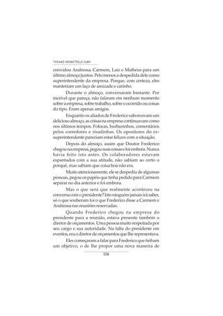 116
THIAGO VENDITELLI CURY
convidou Andressa, Carmem, Laiz e Matheus para um
últimoalmoçojuntos.Pelomenosadespedidadelecomo
superintendente da empresa. Porque, com certeza, eles
manteriam um laço de amizade e carinho.
Durante o almoço, conversaram bastante. Por
incrível que pareça, não falaram em nenhum momento
sobreaempresa,sobretrabalho,sobreoocorridooucoisas
do tipo. Eram apenas amigos.
Enquanto os aliados de Frederico saboreavam um
deliciosoalmoço,ascoisasnaempresacontinuavamcomo
nos últimos tempos. Fofocas, burburinhos, comentários
pelos corredores e risadinhas. Os opositores do ex-
superintendente pareciam estar felizes com a situação.
Depois do almoço, assim que Doutor Frederico
chegounaempresa,pegousuascoisasefoiembora.Nunca
havia feito isto antes. Os colaboradores estavam
espantados com a sua atitude, não sabiam ao certo o
porquê, mas sabiam que coisa boa não era.
Muitoatenciosamente,elesedespediudealgumas
pessoas,pegouospapéisquetinhapedidoparaCarmem
separar no dia anterior e foi embora.
Mas o que será que realmente aconteceu na
conversacomopresidente?Istoninguémjamaisirásaber,
só o que souberam foi o que Frederico disse a Carmem e
Andressanasreuniõesreservadas.
Quando Frederico chegou na empresa do
presidente para a reunião, estava presente também o
diretordeorçamentos.Umapessoamuitorespeitadapor
seu cargo e sua autoridade. Na falta do presidente em
eventos,eraodiretordeorçamentosquelherepresentava.
ElescomeçaramafalarparaFredericoquetinham
um objetivo, o de lhe propor uma nova maneira de
 