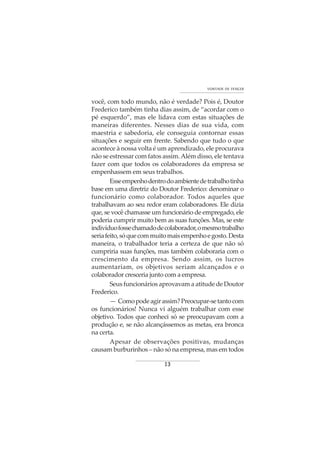 13
VONTADE DE VENCER
você, com todo mundo, não é verdade? Pois é, Doutor
Frederico também tinha dias assim, de “acordar com o
pé esquerdo”, mas ele lidava com estas situações de
maneiras diferentes. Nesses dias de sua vida, com
maestria e sabedoria, ele conseguia contornar essas
situações e seguir em frente. Sabendo que tudo o que
acontece à nossa volta é um aprendizado, ele procurava
não se estressar com fatos assim.Além disso, ele tentava
fazer com que todos os colaboradores da empresa se
empenhassem em seus trabalhos.
Esseempenhodentrodoambientedetrabalhotinha
base em uma diretriz do Doutor Frederico: denominar o
funcionário como colaborador. Todos aqueles que
trabalhavam ao seu redor eram colaboradores. Ele dizia
que, se você chamasse um funcionário de empregado, ele
poderia cumprir muito bem as suas funções. Mas, se este
indivíduofossechamadodecolaborador,omesmotrabalho
seriafeito,sóquecommuitomaisempenhoegosto.Desta
maneira, o trabalhador teria a certeza de que não só
cumpriria suas funções, mas também colaboraria com o
crescimento da empresa. Sendo assim, os lucros
aumentariam, os objetivos seriam alcançados e o
colaborador cresceria junto com a empresa.
Seus funcionários aprovavam a atitude de Doutor
Frederico.
— Comopodeagirassim?Preocupar-setantocom
os funcionários! Nunca vi alguém trabalhar com esse
objetivo. Todos que conheci só se preocupavam com a
produção e, se não alcançássemos as metas, era bronca
na certa.
Apesar de observações positivas, mudanças
causam burburinhos – não só na empresa, mas em todos
 