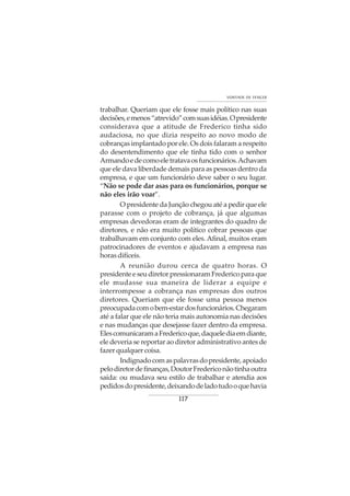 117
VONTADE DE VENCER
trabalhar. Queriam que ele fosse mais político nas suas
decisões,emenos“atrevido”comsuasidéias.Opresidente
considerava que a atitude de Frederico tinha sido
audaciosa, no que dizia respeito ao novo modo de
cobranças implantado por ele. Os dois falaram a respeito
do desentendimento que ele tinha tido com o senhor
Armandoedecomoeletratavaosfuncionários.Achavam
que ele dava liberdade demais para as pessoas dentro da
empresa, e que um funcionário deve saber o seu lugar.
“Não se pode dar asas para os funcionários, porque se
não eles irão voar”.
O presidente da Junção chegou até a pedir que ele
parasse com o projeto de cobrança, já que algumas
empresas devedoras eram de integrantes do quadro de
diretores, e não era muito político cobrar pessoas que
trabalhavam em conjunto com eles. Afinal, muitos eram
patrocinadores de eventos e ajudavam a empresa nas
horasdifíceis.
A reunião durou cerca de quatro horas. O
presidenteeseudiretorpressionaramFredericoparaque
ele mudasse sua maneira de liderar a equipe e
interrompesse a cobrança nas empresas dos outros
diretores. Queriam que ele fosse uma pessoa menos
preocupadacomobem-estardosfuncionários.Chegaram
até a falar que ele não teria mais autonomia nas decisões
e nas mudanças que desejasse fazer dentro da empresa.
ElescomunicaramaFredericoque,daquelediaemdiante,
ele deveria se reportar ao diretor administrativo antes de
fazer qualquer coisa.
Indignadocomaspalavrasdopresidente,apoiado
pelodiretordefinanças,DoutorFredericonãotinhaoutra
saída: ou mudava seu estilo de trabalhar e atendia aos
pedidosdopresidente,deixandodeladotudooquehavia
 