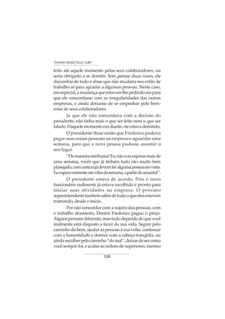 118
THIAGO VENDITELLI CURY
feito até aquele momento pelos seus colaboradores, ou
seria obrigado a se demitir. Sem pensar duas vezes, ele
discordou de tudo e disse que não mudaria seu estilo de
trabalho só para agradar a algumas pessoas. Neste caso,
emespecial,amudançaqueestavamlhepedindoerapara
que ele concordasse com as irregularidades das outras
empresas, e ainda deixasse de se empenhar pelo bem-
estar de seus colaboradores.
Já que ele não concordava com a decisão do
presidente, não tinha mais o que ser feito nem o que ser
falado.Daquelemomentoemdiante,eleestavademitido.
O presidente disse então que Frederico poderia
pegar suas coisas pessoais na empresa e aguardar uma
semana, para que a nova pessoa pudesse assumir o
seu lugar.
“Demaneiranenhuma!Eunãovouesperarmaisde
uma semana, vocês que já tinham tudo isto muito bem
planejado,comcertezajádevemteralgumapessoaemvista.
Euesperosomenteatéofimdasemana,apartirdeamanhã”.
O presidente estava de acordo. Pois o novo
funcionário realmente já estava escolhido e pronto para
iniciar suas atividades na empresa. O próximo
superintendentetambémsabiadetudooqueelesestavam
tramando, desde o início.
Por não concordar com a sujeira das pessoas, com
o trabalho desonesto, Doutor Frederico pagou o preço.
Algunspensamdiferente,mastudodependedoquevocê
realmente está disposto a fazer da sua vida. Seguir pelo
caminhodobem,ajudaraspessoasàsuavolta,continuar
com a honestidade e dormir com a cabeça tranqüila, ou
aindaescolherpelocaminho“domal”,deixardesercomo
você sempre foi, e acatar as ordens de superiores, mesmo
 