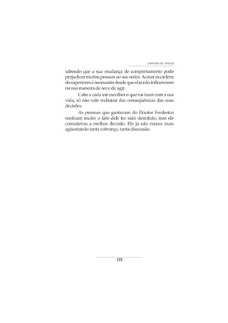 119
VONTADE DE VENCER
sabendo que a sua mudança de comportamento pode
prejudicar muitas pessoas ao seu redor.Acatar as ordens
desuperioresénecessáriodesdequeelasnãoinfluenciem
na sua maneira de ser e de agir.
Cabe a cada um escolher o que vai fazer com a sua
vida, só não vale reclamar das conseqüências das suas
decisões.
As pessoas que gostavam do Doutor Frederico
sentiram muito o fato dele ter sido demitido, mas ele
considerou a melhor decisão. Ele já não estava mais
agüentando tanta cobrança, tanta discussão.
 