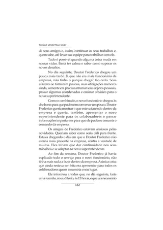 122
THIAGO VENDITELLI CURY
de seus amigos e, assim, continuar os seus trabalhos e,
quem sabe, até levar sua equipe para trabalhar com ele.
Tudo é possível quando alguma coisa muda em
nossas vidas. Basta ter calma e saber como superar os
novos desafios.
No dia seguinte, Doutor Frederico chegou um
pouco mais tarde. Já que não era mais funcionário da
empresa, não tinha o porque chegar tão cedo. Seus
afazeres se tornaram poucos, suas obrigações menores
ainda,somenteeraprecisoarrumarseusobjetospessoais,
passar algumas coordenadas e ensinar o básico para o
novo superintendente.
Comoocombinado,onovofuncionáriochegouàs
dezhorasparaquepudessemconversarumpouco.Doutor
Frederico queria mostrar o que estava fazendo dentro da
empresa e queria, também, apresentar o novo
superintendente para os colaboradores e passar
informaçõesimportantesparaqueelepudesseassumiro
comando da empresa.
Os amigos de Frederico estavam ansiosos pelas
novidades. Queriam saber como seria dali para frente.
Estava chegando o dia em que o Doutor Frederico não
estaria mais presente na empresa, contra a vontade de
muitos. Eles teriam que dar continuidade nos seus
trabalhos e se adaptar ao novo superintendente.
Ao fim da semana, Doutor Frederico já havia
explicado todo o serviço para o novo funcionário, não
tinha mais nada a fazer dentro da empresa.Aúnica coisa
que ainda restava ser feita era apresentar para todos os
colaboradores quem assumiria o seu lugar.
Ele informou a todos que, no dia seguinte, faria
umareunião,noauditório,às15horas,equeeranecessário
 