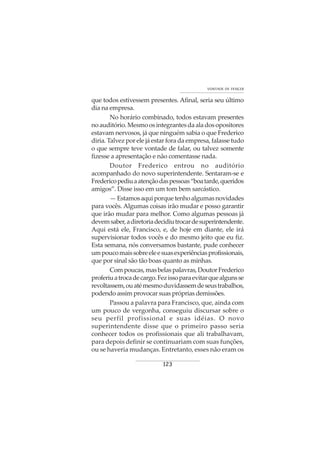 123
VONTADE DE VENCER
que todos estivessem presentes. Afinal, seria seu último
dia na empresa.
No horário combinado, todos estavam presentes
noauditório.Mesmoosintegrantesdaaladosopositores
estavam nervosos, já que ninguém sabia o que Frederico
diria. Talvez por ele já estar fora da empresa, falasse tudo
o que sempre teve vontade de falar, ou talvez somente
fizesse a apresentação e não comentasse nada.
Doutor Frederico entrou no auditório
acompanhado do novo superintendente. Sentaram-se e
Fredericopediuaatençãodaspessoas“boatarde,queridos
amigos”. Disse isso em um tom bem sarcástico.
—Estamosaquiporquetenhoalgumasnovidades
para vocês. Algumas coisas irão mudar e posso garantir
que irão mudar para melhor. Como algumas pessoas já
devemsaber,adiretoriadecidiutrocardesuperintendente.
Aqui está ele, Francisco, e, de hoje em diante, ele irá
supervisionar todos vocês e do mesmo jeito que eu fiz.
Esta semana, nós conversamos bastante, pude conhecer
umpoucomaissobreeleesuasexperiênciasprofissionais,
que por sinal são tão boas quanto as minhas.
Compoucas,masbelaspalavras,DoutorFrederico
proferiuatrocadecargo.Fezissoparaevitarquealgunsse
revoltassem,ouatémesmoduvidassemdeseustrabalhos,
podendo assim provocar suas próprias demissões.
Passou a palavra para Francisco, que, ainda com
um pouco de vergonha, conseguiu discursar sobre o
seu perfil profissional e suas idéias. O novo
superintendente disse que o primeiro passo seria
conhecer todos os profissionais que ali trabalhavam,
para depois definir se continuariam com suas funções,
ou se haveria mudanças. Entretanto, esses não eram os
 