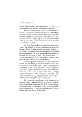 124
THIAGO VENDITELLI CURY
planos da diretoria, o que eles queriam era demitir o
maior número de pessoas, o mais rápido possível.
Francisco até que falava bem. Mas se tinha bom
caráter, os colaboradores só saberiam mais tarde. O que
estava acontecendo era inevitável. Doutor Frederico não
fazia mais parte daquela empresa, um fato que deveria
serencaradocomacabeçaerguida.Oex-superintendente
ainda pediu que todos os colaboradores dessem um voto
de confiança a Francisco.
Ao final da reunião com os colaboradores, era
visível a felicidade de alguns. Cinicamente, uma das
pessoas da ala dos opositores perguntou ao Doutor
Frederico o porquê aquilo estava acontecendo, fingindo
nãosaberdenada.“Algumaspessoasnãotêmescrúpulos
mesmo, se sujeitam a todo tipo de chantagem e
roubalheira e ainda se fingem de inocente, na maior cara
dura”, comentavam os aliados de Frederico.
Até que aquele dia terminasse, foi um sufoco para
muitosalidentro.Orelógiopoderiamarcarmeia-noite,mas
nãomarcariadezoitohoras.Pareciaquetodaaquelaangústia
nãotinhamaisfim,eaindaparapiorar,aquelanovapessoa
sentada na cadeira do Doutor Frederico transmitia uma
sensação de medo aos colaboradores fiéis ao antigo
superintendente.DoutorFredericojátinhaidoembora,mas
ainda voltaria no dia seguinte para receber sua rescisão, e,
definitivamente,despedir-sedoscolaboradores.
NoúltimodiaemqueFredericoestevenaempresa,
os colaboradores se juntaram para comprar um presente
paraele.Andressa,comacolaboraçãodetodos,comprou
umalindacaneta,poissabiaqueeleeraumcolecionador.
O presente era uma forma de agradecimento por tudo o
que ele tinha feito dentro da empresa.
 