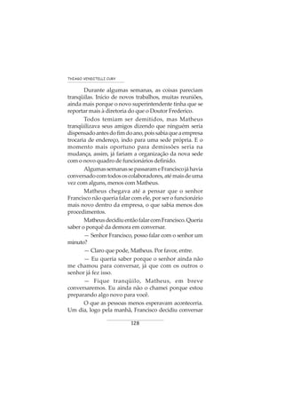 128
THIAGO VENDITELLI CURY
Durante algumas semanas, as coisas pareciam
tranqüilas. Início de novos trabalhos, muitas reuniões,
ainda mais porque o novo superintendente tinha que se
reportar mais à diretoria do que o Doutor Frederico.
Todos temiam ser demitidos, mas Matheus
tranqüilizava seus amigos dizendo que ninguém seria
dispensadoantesdofimdoano,poissabiaqueaempresa
trocaria de endereço, indo para uma sede própria. E o
momento mais oportuno para demissões seria na
mudança, assim, já fariam a organização da nova sede
com o novo quadro de funcionários definido.
AlgumassemanassepassarameFranciscojáhavia
conversadocomtodososcolaboradores,atémaisdeuma
vez com alguns, menos com Matheus.
Matheus chegava até a pensar que o senhor
Francisco não queria falar com ele, por ser o funcionário
mais novo dentro da empresa, o que sabia menos dos
procedimentos.
MatheusdecidiuentãofalarcomFrancisco.Queria
saber o porquê da demora em conversar.
— Senhor Francisco, posso falar com o senhor um
minuto?
— Claro que pode, Matheus. Por favor, entre.
— Eu queria saber porque o senhor ainda não
me chamou para conversar, já que com os outros o
senhor já fez isso.
— Fique tranqüilo, Matheus, em breve
conversaremos. Eu ainda não o chamei porque estou
preparando algo novo para você.
O que as pessoas menos esperavam aconteceria.
Um dia, logo pela manhã, Francisco decidiu conversar
 