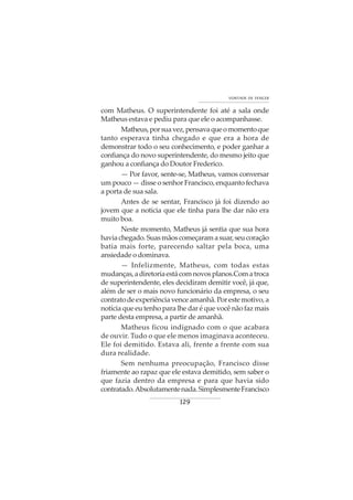 129
VONTADE DE VENCER
com Matheus. O superintendente foi até a sala onde
Matheus estava e pediu para que ele o acompanhasse.
Matheus,porsuavez,pensavaqueomomentoque
tanto esperava tinha chegado e que era a hora de
demonstrar todo o seu conhecimento, e poder ganhar a
confiança do novo superintendente, do mesmo jeito que
ganhou a confiança do Doutor Frederico.
— Por favor, sente-se, Matheus, vamos conversar
um pouco — disse o senhor Francisco, enquanto fechava
a porta de sua sala.
Antes de se sentar, Francisco já foi dizendo ao
jovem que a noticia que ele tinha para lhe dar não era
muito boa.
Neste momento, Matheus já sentia que sua hora
haviachegado.Suasmãoscomeçaramasuar,seucoração
batia mais forte, parecendo saltar pela boca, uma
ansiedade o dominava.
— Infelizmente, Matheus, com todas estas
mudanças,adiretoriaestácomnovosplanos.Comatroca
de superintendente, eles decidiram demitir você, já que,
além de ser o mais novo funcionário da empresa, o seu
contratodeexperiênciavenceamanhã.Porestemotivo,a
notícia que eu tenho para lhe dar é que você não faz mais
parte desta empresa, a partir de amanhã.
Matheus ficou indignado com o que acabara
de ouvir. Tudo o que ele menos imaginava aconteceu.
Ele foi demitido. Estava ali, frente a frente com sua
dura realidade.
Sem nenhuma preocupação, Francisco disse
friamente ao rapaz que ele estava demitido, sem saber o
que fazia dentro da empresa e para que havia sido
contratado.Absolutamentenada.SimplesmenteFrancisco
 