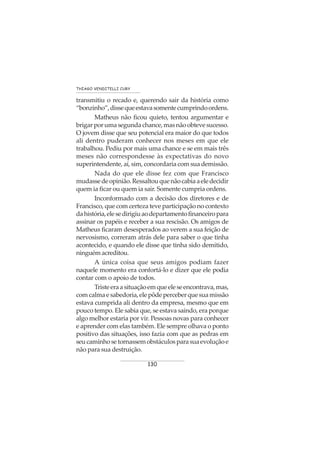 130
THIAGO VENDITELLI CURY
transmitiu o recado e, querendo sair da história como
“bonzinho”,dissequeestavasomentecumprindoordens.
Matheus não ficou quieto, tentou argumentar e
brigarporumasegundachance,masnãoobtevesucesso.
O jovem disse que seu potencial era maior do que todos
ali dentro puderam conhecer nos meses em que ele
trabalhou. Pediu por mais uma chance e se em mais três
meses não correspondesse às expectativas do novo
superintendente, aí, sim, concordaria com sua demissão.
Nada do que ele disse fez com que Francisco
mudassedeopinião.Ressaltouquenãocabiaaeledecidir
quem ia ficar ou quem ia sair. Somente cumpria ordens.
Inconformado com a decisão dos diretores e de
Francisco, que com certeza teve participação no contexto
dahistória,elesedirigiuaodepartamentofinanceiropara
assinar os papéis e receber a sua rescisão. Os amigos de
Matheus ficaram desesperados ao verem a sua feição de
nervosismo, correram atrás dele para saber o que tinha
acontecido, e quando ele disse que tinha sido demitido,
ninguémacreditou.
A única coisa que seus amigos podiam fazer
naquele momento era confortá-lo e dizer que ele podia
contar com o apoio de todos.
Tristeeraasituaçãoemqueeleseencontrava,mas,
comcalmaesabedoria,elepôdeperceberquesuamissão
estava cumprida ali dentro da empresa, mesmo que em
pouco tempo. Ele sabia que, se estava saindo, era porque
algo melhor estaria por vir. Pessoas novas para conhecer
e aprender com elas também. Ele sempre olhava o ponto
positivo das situações, isso fazia com que as pedras em
seucaminhosetornassemobstáculosparasuaevoluçãoe
não para sua destruição.
 
