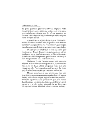 132
THIAGO VENDITELLI CURY
do que a que tinha previsto dentro da empresa. Pôde
contar também com o apoio de amigos e de seus pais,
que o ajudaram a tomar suas decisões e a encarar as
derrotas como degraus, degraus estes que serviram para
subir, não para descer.
Além de ter o apoio de amigos e familiares,
Matheus contou também com o apoio de sua “família
espiritual”,seusprotetores,sua“vozinterior”,quesempre
oauxiliavanassuasdecisõesenassuasnovasempreitadas.
Os amigos de Matheus e de Frederico que
continuaram dentro da empresa, passaram por várias
mudanças,novasfunções,novasregras.Elessabiamque,
do lado de fora, havia pessoas que oravam e torciam por
eles, desejando-lhes toda sorte do mundo.
Matheus e Doutor Frederico nunca mais voltaram
a se ver, mas se comunicavam por e-mail, colocavam as
novidades em dia, e sabiam um pouco o que cada um
estava fazendo. Ambos puderam até mesmo dar boas
gargalhadas das situações que passaram na Junção.
Mesmo com tudo o que aconteceu, eles não
guardarammágoasenemrancores,poisnãoserviriapara
nada. Continuaram amigos, seguindo com as suas vidas.
Melhores oportunidades apareceram, pois eles nunca
duvidaram do seu potencial. Sempre acreditaram em si
mesmos, e, sendo assim, não poderia ser diferente.
Alcançaramsucesso,felicidadenavidaeaauto-confiança.
 