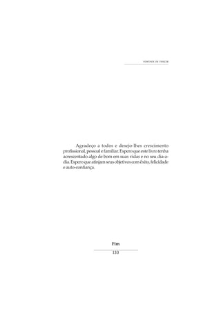 133
VONTADE DE VENCER
Agradeço a todos e desejo-lhes crescimento
profissional,pessoalefamiliar.Esperoqueestelivrotenha
acrescentado algo de bom em suas vidas e no seu dia-a-
dia.Esperoqueatinjamseusobjetivoscomêxito,felicidade
eauto-confiança.
Fim
 