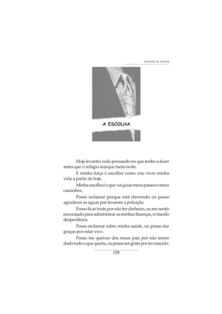 135
VONTADE DE VENCER
A ESCOLHA
Hoje levantei cedo pensando no que tenho a fazer
antes que o relógio marque meia-noite.
E minha força é escolher como vou viver minha
vida a partir de hoje.
Minhaescolhaéoquevaiguiarmeuspassosemeus
caminhos.
Posso reclamar porque está chovendo ou posso
agradecer as águas por lavarem a poluição.
Possoficartristepornãoterdinheiro,oumesentir
encorajadoparaadministrarasminhasfinanças,evitando
desperdícios.
Posso reclamar sobre minha saúde, ou posso dar
graças por estar vivo.
Posso me queixar dos meus pais por não terem
dadotudooquequeria,oupossosergratoporternascido.
 