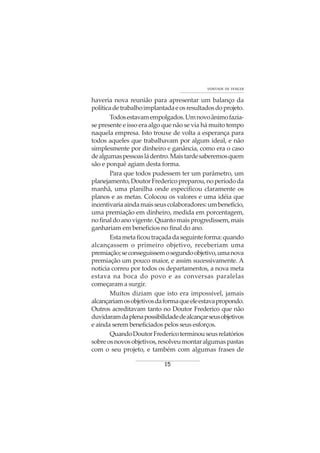 15
VONTADE DE VENCER
haveria nova reunião para apresentar um balanço da
políticadetrabalhoimplantadaeosresultadosdoprojeto.
Todosestavamempolgados.Umnovoânimofazia-
se presente e isso era algo que não se via há muito tempo
naquela empresa. Isto trouxe de volta a esperança para
todos aqueles que trabalhavam por algum ideal, e não
simplesmente por dinheiro e ganância, como era o caso
dealgumaspessoasládentro.Maistardesaberemosquem
são e porquê agiam desta forma.
Para que todos pudessem ter um parâmetro, um
planejamento,DoutorFredericopreparou,noperíododa
manhã, uma planilha onde especificou claramente os
planos e as metas. Colocou os valores e uma idéia que
incentivariaaindamaisseuscolaboradores:umbenefício,
uma premiação em dinheiro, medida em porcentagem,
nofinaldoanovigente.Quantomaisprogredissem,mais
ganhariam em benefícios no final do ano.
Estametaficoutraçadadaseguinteforma:quando
alcançassem o primeiro objetivo, receberiam uma
premiação;seconseguissemosegundoobjetivo,umanova
premiação um pouco maior, e assim sucessivamente. A
notícia correu por todos os departamentos, a nova meta
estava na boca do povo e as conversas paralelas
começaram a surgir.
Muitos diziam que isto era impossível, jamais
alcançariamosobjetivosdaformaqueeleestavapropondo.
Outros acreditavam tanto no Doutor Frederico que não
duvidaramdaplenapossibilidadedealcançarseusobjetivos
e ainda serem beneficiados pelos seus esforços.
QuandoDoutorFredericoterminouseusrelatórios
sobreosnovosobjetivos,resolveumontaralgumaspastas
com o seu projeto, e também com algumas frases de
 