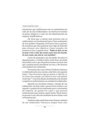 16
THIAGO VENDITELLI CURY
entusiasmo, que combinavam com as características de
cada um de seus colaboradores. Ao terminar de montar
as pastas, dirigiu-se a cada um dos departamentos da
empresa,distribuindo-as.
Ele dizia que o contato mais próximo com os
colaboradores era fundamental para o bom andamento
de seus projetos. Enquanto conversava com as pessoas,
ele ressaltava que elas poderiam fazer algo de diferente
para alcançar seus objetivos. Como exemplo, ele
costumava usar a seguinte frase: “Todos os dias, eu me
levanto e leio a lista dos nomes mais ricos do mundo.
Se meu nome não está lá, vou trabalhar”.
Como ele participava das atividades de todos os
departamentos, e conhecia todos muito bem, ele podia
dar feedback, mas o que ele preferia mesmo era fazer com
que a própria pessoa percebesse seu erro, e lhe dissesse
como poderia ser consertado.
Na maioria das vezes, Doutor Frederico chamava
ocolaboradorparaumareunião,ondefalavadaseguinte
forma: “Aqui encontramos algo que poderia ser diferente, ou
até mesmo mais arrojado; você saberia me dizer onde podemos
mudaralgo?”.Comestaatitude,elepretendiacriardesafios
eexplorarosconhecimentoseasvontadesdocolaborador.
Quando era necessário chamar a atenção de um
colaborador, ele dizia onde a pessoa havia errado e, em
seguida, o quanto ela era importante para o crescimento
da empresa, do quanto era capaz e que possuía
conhecimento para realizar aquela tarefa. Desta forma,
as pessoas à sua volta não desistiam de seus ideais e não
sedesanimavam.
Fredericosabiamuitobemcomochamaraatenção
de um colaborador. Procurava sempre fazer seus
 