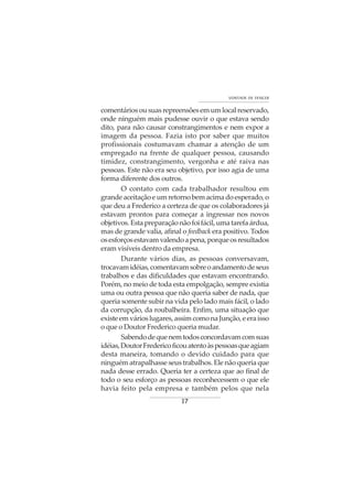 17
VONTADE DE VENCER
comentáriosousuasrepreensõesemumlocalreservado,
onde ninguém mais pudesse ouvir o que estava sendo
dito, para não causar constrangimentos e nem expor a
imagem da pessoa. Fazia isto por saber que muitos
profissionais costumavam chamar a atenção de um
empregado na frente de qualquer pessoa, causando
timidez, constrangimento, vergonha e até raiva nas
pessoas. Este não era seu objetivo, por isso agia de uma
forma diferente dos outros.
O contato com cada trabalhador resultou em
grande aceitação e um retorno bem acima do esperado, o
que deu a Frederico a certeza de que os colaboradores já
estavam prontos para começar a ingressar nos novos
objetivos.Estapreparaçãonãofoifácil,umatarefaárdua,
mas de grande valia, afinal o feedback era positivo. Todos
osesforçosestavamvalendoapena,porqueosresultados
eram visíveis dentro da empresa.
Durante vários dias, as pessoas conversavam,
trocavamidéias,comentavamsobreoandamentodeseus
trabalhos e das dificuldades que estavam encontrando.
Porém, no meio de toda esta empolgação, sempre existia
uma ou outra pessoa que não queria saber de nada, que
queria somente subir na vida pelo lado mais fácil, o lado
da corrupção, da roubalheira. Enfim, uma situação que
existeemvárioslugares,assimcomonaJunção,eeraisso
o que o Doutor Frederico queria mudar.
Sabendodequenemtodosconcordavamcomsuas
idéias,DoutorFredericoficouatentoàspessoasqueagiam
desta maneira, tomando o devido cuidado para que
ninguém atrapalhasse seus trabalhos. Ele não queria que
nada desse errado. Queria ter a certeza que ao final de
todo o seu esforço as pessoas reconhecessem o que ele
havia feito pela empresa e também pelos que nela
 