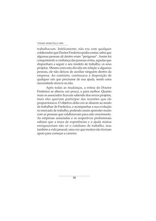 18
THIAGO VENDITELLI CURY
trabalhavam. Infelizmente, não era com qualquer
colaboradorqueDoutorFredericopodiacontar,sabiaque
algumas pessoas ali dentro eram “perigosas”. Assim foi
conquistandoaconfiançadaspessoascertas,aquelasque
dispunham a seguir o seu modelo de trabalho, os seus
projetos. Mesmo com esta dúvida em relação a algumas
pessoas, ele não deixou de auxiliar ninguém dentro da
empresa. Ao contrário, continuava à disposição de
qualquer um que precisasse de sua ajuda, sendo uma
necessidade sincera ou não.
Após todas as mudanças, a rotina do Doutor
Frederico se alterou um pouco, e para melhor. Quanto
mais os associados ficavam sabendo dos novos projetos,
mais eles queriam participar das reuniões que ele
proporcionava. O objetivo deles era se aliarem ao modo
de trabalhar de Frederico, e acompanhar a sua evolução
no mercado de trabalho, podendo assim aprender muito
com as pessoas que colaboravam para este crescimento.
As empresas associadas e os respectivos profissionais
sabiam que a troca de experiências e a ajuda mútua
enriqueceriam não só o cotidiano de trabalho, mas
também a vida pessoal, uma vez que muitos não tiveram
apoio para começar a carreira.
 