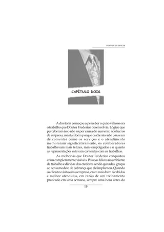 19
VONTADE DE VENCER
CAPÍTULO DOIS
Adiretoria começou a perceber o quão valioso era
otrabalhoqueDoutorFredericodesenvolvia.Lógicoque
perceberam isso não só por causa do aumento nos lucros
daempresa,mastambémporqueosclientesnãoparavam
de comentar como os serviços e o atendimento
melhoraram significativamente, os colaboradores
trabalhavam mais felizes, mais empolgados e o quanto
as representações estavam contentes com os trabalhos.
As melhorias que Doutor Frederico conquistou
eramcompletamentevisíveis.Pessoasfelizesnoambiente
detrabalhoedívidasdoscredoressendoquitadas,graças
ao novo modelo de cobrança que ele implantou. Quando
osclientesvisitavamaempresa,erammaisbemrecebidos
e melhor atendidos, em razão de um treinamento
praticado em uma semana, sempre uma hora antes do
 