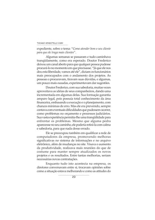 20
THIAGO VENDITELLI CURY
expediente, sobre o tema: “Como atender bem o seu cliente
para que ele traga mais clientes”.
Algumas semanas se passaram e tudo caminhava
tranqüilamente, como era esperado. Doutor Frederico
deixouumcanalabertoparaquequalquerpessoapudesse
procurá-lonomomentoemqueprecisasse.“Jáqueelenos
deuestaliberdade,vamosatéele”,diziamosfuncionários
mais preocupados com o andamento dos projetos. As
pessoas o procuravam, tiravam suas dúvidas, e algumas,
um pouco mais ousadas, experimentavam dar sugestões.
DoutorFrederico,comsuasabedoria,muitasvezes
aproveitava as idéias de seus companheiros, dando uma
incrementada em algumas delas. Sua formação garantia
amparo legal, pois possuía total conhecimento da área
financeira,embasandoaexecuçãoeoplanejamento,com
chances mínimas de erro. Mas ele era prevenido, sempre
contavacomeventuaisdificuldadesquepudessemocorrer,
como problemas no orçamento e processos judiciários.
Suavastaexperiênciapermitia-lheumatranqüilidadepara
enfrentar os problemas. Mesmo que alguma pedra
aparecessenoseucaminho,elepoderiaretirá-lacomcalma
e sabedoria, para que nada desse errado.
Ele se preocupou também em qualificar a rede de
computadores da empresa, promovendo melhoras
significativas no sistema de informações e no arquivo
eletrônico, além de mudanças no site. Visava o aumento
da produtividade, realizava mais reuniões do que de
costume para manter sempre atualizados os novos
projetos e os resultados. Entre tantas melhorias, seriam
necessárias novas contratações.
Enquanto tudo isto acontecia na empresa, os
diretores conversavam entre si, trocavam opiniões sobre
como a situação estava melhorando e como as atitudes do
 