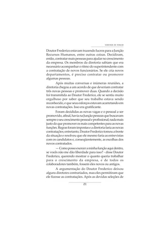 21
VONTADE DE VENCER
Doutor Frederico estavam trazendo lucros para a Junção
Recursos Humanos, entre outras coisas. Decidiram,
então,contratarmaispessoasparaajudarnocrescimento
da empresa. Os membros da diretoria sabiam que era
necessário acompanhar o ritmo do superintendente com
a contratação de novos funcionários. Se ele cria novos
departamentos, é preciso contratar ou promover
algumas pessoas.
Após muitas conversas e inúmeras reuniões, a
diretoria chegou a um acordo de que deveriam contratar
três novas pessoas e promover duas. Quando a decisão
foi transmitida ao Doutor Frederico, ele se sentiu muito
orgulhoso por saber que seu trabalho estava sendo
reconhecido,equeseusesforçosestavamacarretandoem
novas contratações. Isso era gratificante.
Foram decididas as novas vagas e o pessoal a ser
promovido,afinal,havianaJunçãopessoasquebuscavam
sempreoseucrescimentopessoaleprofissional;nadamais
justodoquepromoverosmaiscompetentesparaasnovas
funções.Regrasforamimpostaseadiretoriafariaasnovas
contratações;entretanto,DoutorFredericotomouafrente
da situação e resolveu que ele mesmo faria as entrevistas
com os candidatos e, conseqüentemente, as escolhas dos
novos contratados.
—Comopossoexerceraminhafunçãoaquidentro,
se vocês não me dão liberdade para isso? - disse Doutor
Frederico, querendo mostrar o quanto queria trabalhar
para o crescimento da empresa, e de todos os
colaboradores também, fossem eles novos ou antigos.
A argumentação do Doutor Frederico deixou
alguns diretores contrariados, mas eles permitiram que
ele fizesse as contratações. Após as devidas seleções de
 