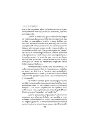 22
THIAGO VENDITELLI CURY
currículos,aspessoasselecionadasforamchamadaspara
umaentrevista,ondeeleconversava,nomínimo,comuma
pessoa por dia.
Duranteasentrevistas,pôdeconhecerváriostipos
deprofissionais.Pessoasdispostasacrescer,querendoalgo
melhor em suas vidas e também pessoas tímidas, com
medodonovo,medodedesafios,pessoasquenãosabiam
seexpressar.Claroqueosselecionadosseriamosquemais
tinham interesse em crescer, em ter novos desafios em
suas vidas profissionais. Não que estas pessoas “menos”
qualificadas não sejam profissionais capazes de exercer
asfunções,sóqueelaslevariammaistempoparafazeros
trabalhos como ele gostaria, por isso, os melhores
qualificados seriam os primeiros contratados. Após a
formação dos setores e o andamento do projeto, seriam
feitas novas contratações.
Tendoacertezadaescolhafeita,elecomunicouaos
colaboradores quem seriam as novas pessoas a trabalhar
na empresa. Solicitou a Carmem, responsável pelo
departamento de cadastros, que avisasse aos candidatos
selecionadosqueprovidenciassemseusdocumentospara
a contratação.
Foidecididotambémquemseriamaspessoaspara
auxiliar os novos colaboradores nas suas funções, quem
ensinaria como o era o funcionamento e o cotidiano da
empresa. Esta pessoa responsável por ajudar o novo
colaborador a se adaptar era denominada pelo Doutor
Frederico como “padrinho” ou “madrinha”.
Durantequinzedias,os“padrinhos”deixavamum
pouco os seus afazeres de lado para auxiliar o novo
colaborador.DoutorFredericohaviaimplantadoestaidéia
na empresa, para que as pessoas se conhecessem melhor,
promovendoumauniãomaiorecriandolaçosdeamizade.
 