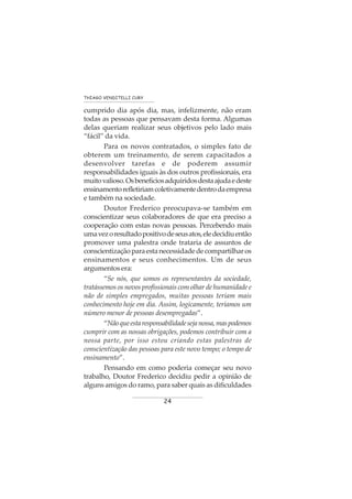 24
THIAGO VENDITELLI CURY
cumprido dia após dia, mas, infelizmente, não eram
todas as pessoas que pensavam desta forma. Algumas
delas queriam realizar seus objetivos pelo lado mais
“fácil” da vida.
Para os novos contratados, o simples fato de
obterem um treinamento, de serem capacitados a
desenvolver tarefas e de poderem assumir
responsabilidades iguais às dos outros profissionais, era
muitovalioso.Osbenefíciosadquiridosdestaajudaedeste
ensinamentorefletiriamcoletivamentedentrodaempresa
e também na sociedade.
Doutor Frederico preocupava-se também em
conscientizar seus colaboradores de que era preciso a
cooperação com estas novas pessoas. Percebendo mais
umavezoresultadopositivodeseusatos,eledecidiuentão
promover uma palestra onde trataria de assuntos de
conscientizaçãoparaestanecessidadedecompartilharos
ensinamentos e seus conhecimentos. Um de seus
argumentosera:
“Se nós, que somos os representantes da sociedade,
tratássemos os novos profissionais com olhar de humanidade e
não de simples empregados, muitas pessoas teriam mais
conhecimento hoje em dia. Assim, logicamente, teríamos um
número menor de pessoas desempregadas”.
“Nãoqueestaresponsabilidadesejanossa,maspodemos
cumprir com as nossas obrigações, podemos contribuir com a
nossa parte, por isso estou criando estas palestras de
conscientização das pessoas para este novo tempo; o tempo de
ensinamento”.
Pensando em como poderia começar seu novo
trabalho, Doutor Frederico decidiu pedir a opinião de
alguns amigos do ramo, para saber quais as dificuldades
 