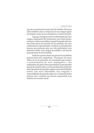 25
VONTADE DE VENCER
que eles encontravam no mercado de trabalho. Procurou
saber também como as empresas de seus amigos agiam
emrelaçãoaestasnovascontrataçõeseaoutrosassuntos.
Logoqueconseguiureunirasinformaçõesqueseus
amigos empresários lhe forneceram com muito prazer,
começouacolocarsuasidéiasnopapel.Enquantoescrevia,
não podia deixar de recordar do seu passado, dos seus
ensinamentoseaprendizados.Lembrou-sedasprimeiras
pessoas que passaram pela sua vida profissional, seus
primeiros chefes, seus amigos de trabalho e até mesmo
de professores da universidade.
Fredericoqueriacolocarumpoucodasuahistória
pessoal nesta nova empreitada. “Precisamos de novas
idéias, de novas propostas, de contestações que mudem
o posicionamento do setor empregatício e dos
empresáriosemgeral.Temosqueeliminarospreconceitos
queaindaexistemsobreosnovosprofissionais,todostêm
totalcapacidadedeaprender,algunscommaisfacilidade,
outros com mais dificuldade, mas ninguém é
impossibilitadodeaprenderalgonovo.Ainclusãodestas
pessoas não é somente um assunto empresarial, mas
também um assunto social”.
 