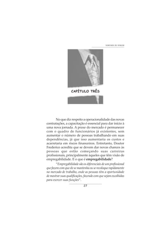 27
VONTADE DE VENCER
CAPÍTULO TRÊS
No que diz respeito a operacionalidade das novas
contratações, a capacitação é essencial para dar início à
uma nova jornada. A praxe do mercado é permanecer
com o quadro de funcionários já existentes, sem
aumentar o número de pessoas trabalhando em suas
dependências, já que isso aumentaria os custos e
acarretaria em riscos financeiros. Entretanto, Doutor
Frederico acredita que se devem dar novas chances às
pessoas que estão começando suas carreiras
profissionais, principalmente àqueles que têm visão de
empregabilidade. E o que é empregabilidade?
“Empregabilidadesãoosdiferenciaisdeumprofissional
quefazemcomqueelesemantenhaouserecoloquerapidamente
no mercado de trabalho, onde as pessoas têm a oportunidade
demostrarsuasqualificações,fazendocomquesejamescolhidas
para exercer suas funções”.
 