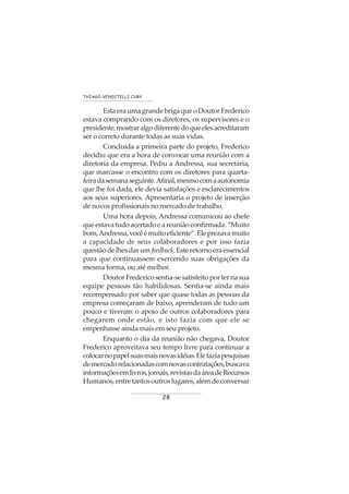 28
THIAGO VENDITELLI CURY
EstaeraumagrandebrigaqueoDoutorFrederico
estava comprando com os diretores, os supervisores e o
presidente,mostraralgodiferentedoqueelesacreditaram
ser o correto durante todas as suas vidas.
Concluída a primeira parte do projeto, Frederico
decidiu que era a hora de convocar uma reunião com a
diretoria da empresa. Pediu a Andressa, sua secretária,
que marcasse o encontro com os diretores para quarta-
feiradasemanaseguinte.Afinal,mesmocomaautonomia
que lhe foi dada, ele devia satisfações e esclarecimentos
aos seus superiores. Apresentaria o projeto de inserção
de novos profissionais no mercado de trabalho.
Uma hora depois, Andressa comunicou ao chefe
queestavatudoacertadoeareuniãoconfirmada.“Muito
bom,Andressa,vocêémuitoeficiente”.Eleprezavamuito
a capacidade de seus colaboradores e por isso fazia
questãodelhesdarum feedback.Esteretornoeraessencial
para que continuassem exercendo suas obrigações da
mesma forma, ou até melhor.
DoutorFredericosentia-sesatisfeitoporternasua
equipe pessoas tão habilidosas. Sentia-se ainda mais
recompensado por saber que quase todas as pessoas da
empresa começaram de baixo, aprenderam de tudo um
pouco e tiveram o apoio de outros colaboradores para
chegarem onde estão, e isto fazia com que ele se
empenhasse ainda mais em seu projeto.
Enquanto o dia da reunião não chegava, Doutor
Frederico aproveitava seu tempo livre para continuar a
colocarnopapelsuasmaisnovasidéias.Elefaziapesquisas
demercadorelacionadascomnovascontratações,buscava
informaçõesemlivros,jornais,revistasdaáreadeRecursos
Humanos,entretantosoutroslugares,alémdeconversar
 