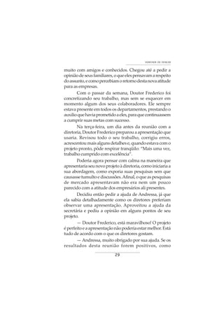 29
VONTADE DE VENCER
muito com amigos e conhecidos. Chegou até a pedir a
opiniãodeseusfamiliares,oqueelespensavamarespeito
doassunto,ecomopercebiamoretornodestanovaatitude
para as empresas.
Com o passar da semana, Doutor Frederico foi
concretizando seu trabalho, mas sem se esquecer em
momento algum dos seus colaboradores. Ele sempre
estava presente em todos os departamentos, prestando o
auxilioquehaviaprometidoaeles,paraquecontinuassem
a cumprir suas metas com sucesso.
Na terça-feira, um dia antes da reunião com a
diretoria, Doutor Frederico preparou a apresentação que
usaria. Revisou todo o seu trabalho, corrigiu erros,
acrescentoumaisalgunsdetalhese,quandoestavacomo
projeto pronto, pôde respirar tranqüilo: “Mais uma vez,
trabalho cumprido com excelência”.
Poderia agora pensar com calma na maneira que
apresentariaseunovoprojetoàdiretoria,comoiniciariaa
sua abordagem, como exporia suas pesquisas sem que
causasse tumulto e discussões.Afinal, o que as pesquisas
de mercado apresentavam não era nem um pouco
parecido com a atitude dos empresários ali presentes.
Decidiu então pedir a ajuda de Andressa, já que
ela sabia detalhadamente como os diretores preferiam
observar uma apresentação. Aproveitou a ajuda da
secretária e pediu a opinião em alguns pontos de seu
projeto.
— Doutor Frederico, está maravilhoso! O projeto
éperfeitoeaapresentaçãonãopoderiaestarmelhor.Está
tudo de acordo com o que os diretores gostam.
— Andressa, muito obrigado por sua ajuda. Se os
resultados desta reunião forem positivos, como
 