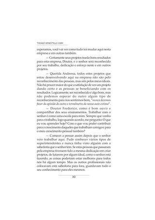 30
THIAGO VENDITELLI CURY
esperamos, você vai ver como tudo irá mudar aqui nesta
empresa e em outras também.
—Certamenteseusprojetostrarãobonsresultados
para esta empresa, Doutor, e o senhor será reconhecido
por seu trabalho, dedicação e esforço neste e em outros
projetos.
— Querida Andressa, todos estes projetos que
estou desenvolvendo aqui na empresa não são pelo
reconhecimento das pessoas, mas sim pelos meus ideais.
Nãoháprazermaiordoqueasatisfaçãodeverumprojeto
dando certo e as pessoas se beneficiando com os
resultados.Logicamente,serreconhecidoéalgobom,mas
não podemos esperar do outro algum tipo de
reconhecimentoparanossentirmosbem,“nuncadevemos
fazer da opinião do outro o termômetro da nossa auto-estima”.
— Doutor Frederico, como é bom ouvir e
compartilhar dos seus ensinamentos. Trabalhar com o
senhor é como uma escola para mim. Sempre que venho
paraotrabalho,logoquandoacordo,mepergunto:Oque
eu vou aprender hoje? Com o que vou poder contribuir
paraocrescimentodaquelesquetrabalhamcomigoepara
o meu crescimento pessoal também?
— Comecei a pensar assim depois que o senhor
veio trabalhar aqui. Pude conhecer vários tipos de
superintendentes e nunca tinha visto alguém com a
sabedoriaqueosenhortem.Seestaspessoasquepassaram
pela empresa tivessem tido a mesma dedicação em criar
projetos, de lutarem por algum ideal, como o senhor está
fazendo, as coisas poderiam estar melhores para todos
nós há algum tempo. Mas os outros profissionais não
colocavam esta sabedoria para fora, guardavam todo o
seu conhecimento para eles mesmos.
 