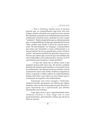 31
VONTADE DE VENCER
— Pois é, Andressa, muitas vezes as pessoas
pensam que, se compartilharem algo bom com seus
colegas, estarão colocando seus cargos em risco; mesmo
lhesajudando,passandoseusconhecimentosparafrente,
continuarão correndo riscos, podendo ter seus cargos
“roubados”.Muitosempresáriosqueeuconheçopensam
que,secompartilharemdealgoqueaprenderamemsuas
vidas, podem estar dando a chave do sucesso para o
outro “de mãos beijadas” ou “de graça”, e não percebem
que temos que transmitir o nosso conhecimento e as
nossas técnicas. Se nós nos prendermos a estas “técnicas
velhas”, deixaremos também de aprender coisas novas.
Pessoas que sabem algo a mais do que nós também não
irão compartilhar seus conhecimentos conosco. E aí? O
que faremos para recuperar o tempo perdido?
— O que eles ainda não se deram conta é que
qualquer pessoa pode fazer isso, até mesmo a própria
diretoria da empresa pode decidir se é necessário trocar
de profissional, e não apenas mudar por mudar, como já
aconteceram várias vezes. Então,Andressa, enquanto eu
estiver ocupando a minha cadeira de superintendente,
sempre farei tudo o que estiver ao meu alcance para o
crescimento da empresa e dos colaboradores.
Espantada com tanta coragem e dedicação,
Andressa decidiu permanecer em silêncio por alguns
instantes, como se não tivesse palavras para descrever o
quão importante era o aprendizado que obtinha
diariamente com Frederico.
Logo após ouvir o que o superintendente disse,
Andressa resolveu ir mais longe com os seus
questionamentos, aproveitando a ênfase que ele havia
dado ao assunto.
 