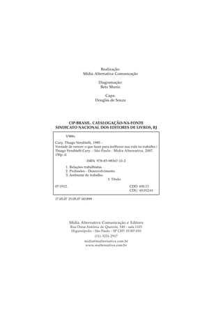 Realização:
Midia Alternativa Comunicação
Diagramação:
Beto Muniz
Capa:
Douglas de Souza
Mídia Alternativa Comunicação e Editora
Rua Dona Antônia de Queirós, 549 - sala 1103
Higienópolis - São Paulo - SP CEP: 01307-010
(11) 3231-2917
midia@malternativa.com.br
www.malternativa.com.br
CIP-BRASIL. CATALOGAÇÃO-NA-FONTE
SINDICATO NACIONAL DOS EDITORES DE LIVROS, RJ
V988v
Cury, Thiago Venditelli, 1985 -
Vontade de vencer: o que fazer para melhorar sua vida no trabalho /
Thiago Venditelli Cury. - São Paulo : Mídia Alternativa, 2007.
150p.:il.
ISBN 978-85-98567-11-2
1. Relações trabalhistas.
2. Profissões - Desenvolvimento.
3. Ambiente de trabalho.
I. Título.
07-1912. CDD: 650.13
CDU: 65.012:61
17.05.07 25.05.07 001899
 