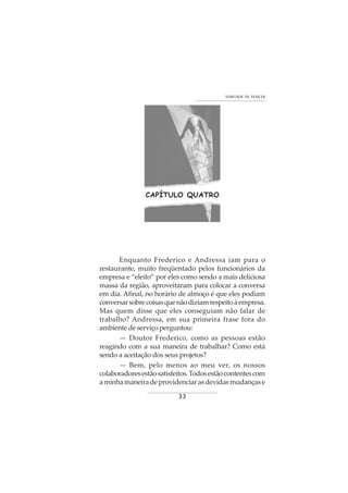 33
VONTADE DE VENCER
CAPÍTULO QUATRO
Enquanto Frederico e Andressa iam para o
restaurante, muito freqüentado pelos funcionários da
empresa e “eleito” por eles como sendo a mais deliciosa
massa da região, aproveitaram para colocar a conversa
em dia. Afinal, no horário de almoço é que eles podiam
conversarsobrecoisasquenãodiziamrespeitoàempresa.
Mas quem disse que eles conseguiam não falar de
trabalho? Andressa, em sua primeira frase fora do
ambiente de serviço perguntou:
— Doutor Frederico, como as pessoas estão
reagindo com a sua maneira de trabalhar? Como está
sendo a aceitação dos seus projetos?
— Bem, pelo menos ao meu ver, os nossos
colaboradoresestãosatisfeitos.Todosestãocontentescom
aminhamaneiradeprovidenciarasdevidasmudançase
 