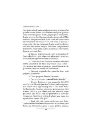 34
THIAGO VENDITELLI CURY
comomeujeitodetratarcarinhosamenteaspessoas.Acho
que elas nunca tinham trabalhado com alguém que tem
como primeira ação da manhã, logo ao pisar na empresa,
desejarumbomdia.Algumasatitudessurpreendem!Mas
este meu comportamento é o que todos nós deveríamos
ter diariamente em nossas vidas, com todas as pessoas à
nossavolta.Nãonoscustanadadesejarumbomdiaeser
educado com nossos amigos, familiares, companheiros
de trabalho, entre tantas outras pessoas que convivemos
durante os nossos dias.
Andressa, impressionada com as palavras de
Doutor Frederico, quis saber mais sobre como, quando e
onde ele havia aprendido todas estas coisas.
—Comoosenhorconquistouestejeitodeser,esta
forma carismática de tratar as pessoas à sua volta? –
perguntou a secretária ansiosa por mais informações, já
que via no chefe um modelo de profissional.
— Antes de responder-lhe, posso-lhe fazer uma
pergunta,Andressa?
— Claro que pode, Doutor Frederico.
— Para você, o que é o Auto-Conhecimento?
— Doutor Frederico, que pergunta difícil! E
tambémbemdiferente,porsinal!—titubeandoumpouco,
mas continuando logo em seguida — Para mim, Auto-
Conhecimento, é quando sabemos o que queremos para
a nossa vida, é o que sabemos de nós mesmos, o que
gostamos, que dia da semana preferimos e o porquê
preferimos. Também é o tipo de cheiro que mais nos
agrada, estas coisas... Por quê?
— Você não está errada, Andressa, mas Auto-
Conhecimentoétambémumamaneiradeolharmospara
dentro de nós mesmos, para o nosso próprio interior,
 