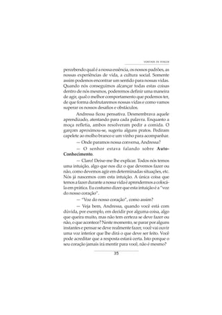 35
VONTADE DE VENCER
percebendoqualéanossaessência,osnossospadrões,as
nossas experiências de vida, a cultura social. Somente
assim podemos encontrar um sentido para nossas vidas.
Quando nós conseguimos alcançar todas estas coisas
dentro de nós mesmos, poderemos definir uma maneira
de agir, qual o melhor comportamento que podemos ter,
de que forma desfrutaremos nossas vidas e como vamos
superar os nossos desafios e obstáculos.
Andressa ficou pensativa. Desmembrava aquele
aprendizado, atentando para cada palavra. Enquanto a
moça refletia, ambos resolveram pedir a comida. O
garçom aproximou-se, sugeriu alguns pratos. Pediram
capelete ao molho branco e um vinho para acompanhar.
— Onde paramos nossa conversa,Andressa?
— O senhor estava falando sobre Auto-
Conhecimento.
— Claro! Deixe-me lhe explicar. Todos nós temos
uma intuição, algo que nos diz o que devemos fazer ou
não, como devemos agir em determinadas situações, etc.
Nós já nascemos com esta intuição. A única coisa que
temosafazerduranteanossavidaéaprendermosacolocá-
laemprática.Eucostumodizerqueestaintuiçãoéa“voz
do nosso coração”.
— “Voz do nosso coração”, como assim?
— Veja bem, Andressa, quando você está com
dúvida, por exemplo, em decidir por alguma coisa, algo
que queira muito, mas não tem certeza se deve fazer ou
não,oqueacontece?Nestemomento,separarporalguns
instantes e pensar se deve realmente fazer, você vai ouvir
uma voz interior que lhe dirá o que deve ser feito. Você
pode acreditar que a resposta estará certa. Isto porque o
seu coração jamais irá mentir para você, não é mesmo?
 