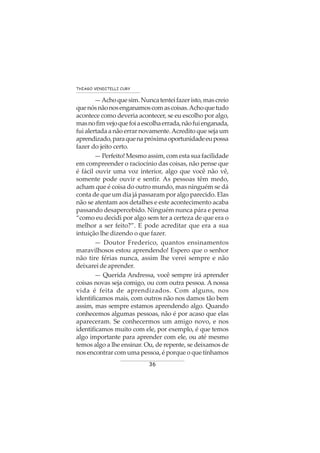 36
THIAGO VENDITELLI CURY
—Achoquesim.Nuncatenteifazeristo,mascreio
quenósnãonosenganamoscomascoisas.Achoquetudo
acontece como deveria acontecer, se eu escolho por algo,
masnofimvejoquefoiaescolhaerrada,nãofuienganada,
fui alertada a não errar novamente.Acredito que seja um
aprendizado,paraquenapróximaoportunidadeeupossa
fazer do jeito certo.
— Perfeito! Mesmo assim, com esta sua facilidade
em compreender o raciocínio das coisas, não pense que
é fácil ouvir uma voz interior, algo que você não vê,
somente pode ouvir e sentir. As pessoas têm medo,
acham que é coisa do outro mundo, mas ninguém se dá
conta de que um dia já passaram por algo parecido. Elas
não se atentam aos detalhes e este acontecimento acaba
passando desapercebido. Ninguém nunca pára e pensa
“como eu decidi por algo sem ter a certeza de que era o
melhor a ser feito?”. E pode acreditar que era a sua
intuição lhe dizendo o que fazer.
— Doutor Frederico, quantos ensinamentos
maravilhosos estou aprendendo! Espero que o senhor
não tire férias nunca, assim lhe verei sempre e não
deixarei de aprender.
— Querida Andressa, você sempre irá aprender
coisas novas seja comigo, ou com outra pessoa. A nossa
vida é feita de aprendizados. Com alguns, nos
identificamos mais, com outros não nos damos tão bem
assim, mas sempre estamos aprendendo algo. Quando
conhecemos algumas pessoas, não é por acaso que elas
apareceram. Se conhecermos um amigo novo, e nos
identificamos muito com ele, por exemplo, é que temos
algo importante para aprender com ele, ou até mesmo
temos algo a lhe ensinar. Ou, de repente, se deixamos de
nos encontrar com uma pessoa, é porque o que tínhamos
 