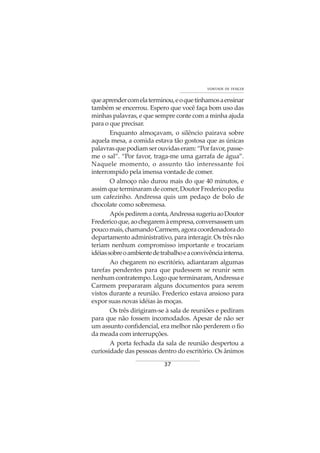 37
VONTADE DE VENCER
queaprendercomelaterminou,eoquetínhamosaensinar
também se encerrou. Espero que você faça bom uso das
minhas palavras, e que sempre conte com a minha ajuda
para o que precisar.
Enquanto almoçavam, o silêncio pairava sobre
aquela mesa, a comida estava tão gostosa que as únicas
palavrasquepodiamserouvidaseram:“Porfavor,passe-
me o sal”. “Por favor, traga-me uma garrafa de água”.
Naquele momento, o assunto tão interessante foi
interrompido pela imensa vontade de comer.
O almoço não durou mais do que 40 minutos, e
assimqueterminaramdecomer,DoutorFredericopediu
um cafezinho. Andressa quis um pedaço de bolo de
chocolate como sobremesa.
Apóspediremaconta,AndressasugeriuaoDoutor
Fredericoque,aochegaremàempresa,conversassemum
poucomais,chamandoCarmem,agoracoordenadorado
departamento administrativo, para interagir. Os três não
teriam nenhum compromisso importante e trocariam
idéiassobreoambientedetrabalhoeaconvivênciainterna.
Ao chegarem no escritório, adiantaram algumas
tarefas pendentes para que pudessem se reunir sem
nenhumcontratempo.Logoqueterminaram,Andressae
Carmem prepararam alguns documentos para serem
vistos durante a reunião. Frederico estava ansioso para
expor suas novas idéias às moças.
Os três dirigiram-se à sala de reuniões e pediram
para que não fossem incomodados. Apesar de não ser
um assunto confidencial, era melhor não perderem o fio
da meada com interrupções.
A porta fechada da sala de reunião despertou a
curiosidade das pessoas dentro do escritório. Os ânimos
 