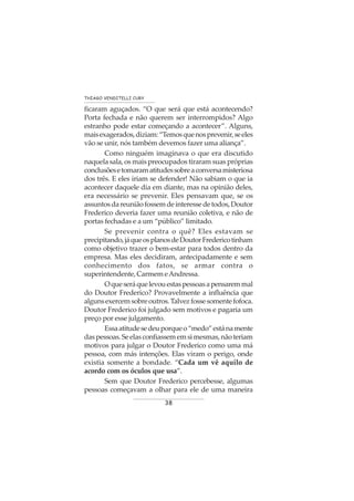 38
THIAGO VENDITELLI CURY
ficaram aguçados. “O que será que está acontecendo?
Porta fechada e não querem ser interrompidos? Algo
estranho pode estar começando a acontecer”. Alguns,
maisexagerados,diziam:“Temosquenosprevenir,seeles
vão se unir, nós também devemos fazer uma aliança”.
Como ninguém imaginava o que era discutido
naquela sala, os mais preocupados tiraram suas próprias
conclusõesetomaramatitudessobreaconversamisteriosa
dos três. E eles iriam se defender! Não sabiam o que ia
acontecer daquele dia em diante, mas na opinião deles,
era necessário se prevenir. Eles pensavam que, se os
assuntosdareuniãofossemdeinteressedetodos,Doutor
Frederico deveria fazer uma reunião coletiva, e não de
portas fechadas e a um “público” limitado.
Se prevenir contra o quê? Eles estavam se
precipitando,jáqueosplanosdeDoutorFredericotinham
como objetivo trazer o bem-estar para todos dentro da
empresa. Mas eles decidiram, antecipadamente e sem
conhecimento dos fatos, se armar contra o
superintendente,CarmemeAndressa.
Oqueseráquelevouestaspessoasapensaremmal
do Doutor Frederico? Provavelmente a influência que
algunsexercemsobreoutros.Talvezfossesomentefofoca.
Doutor Frederico foi julgado sem motivos e pagaria um
preço por esse julgamento.
Essaatitudesedeuporqueo“medo”estánamente
daspessoas.Seelasconfiassememsimesmas,nãoteriam
motivos para julgar o Doutor Frederico como uma má
pessoa, com más intenções. Elas viram o perigo, onde
existia somente a bondade. “Cada um vê aquilo de
acordo com os óculos que usa”.
Sem que Doutor Frederico percebesse, algumas
pessoas começavam a olhar para ele de uma maneira
 
