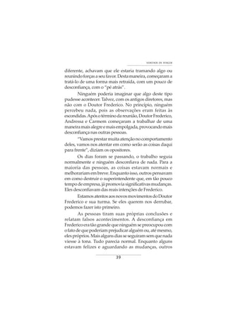 39
VONTADE DE VENCER
diferente, achavam que ele estaria tramando algo ou
reunindoforçasaseufavor.Destamaneira,começarama
tratá-lo de uma forma mais retraída, com um pouco de
desconfiança, com o “pé atrás”.
Ninguém poderia imaginar que algo deste tipo
pudesse acontecer. Talvez, com os antigos diretores, mas
não com o Doutor Frederico. No princípio, ninguém
percebeu nada, pois as observações eram feitas às
escondidas.Apósotérminodareunião,DoutorFrederico,
Andressa e Carmem começaram a trabalhar de uma
maneiramaisalegreemaisempolgada,provocandomais
desconfiança nas outras pessoas.
“Vamosprestarmuitaatençãonocomportamento
deles, vamos nos atentar em como serão as coisas daqui
para frente”, diziam os opositores.
Os dias foram se passando, o trabalho seguia
normalmente e ninguém desconfiava de nada. Para a
maioria das pessoas, as coisas estavam normais e
melhorariam em breve. Enquanto isso, outros pensavam
em como destruir o superintendente que, em tão pouco
tempodeempresa,jápromoviasignificativasmudanças.
Eles desconfiavam das reais intenções de Frederico.
EstamosatentosaosnovosmovimentosdoDoutor
Frederico e sua turma. Se eles querem nos derrubar,
podemos fazer isto primeiro.
As pessoas tiram suas próprias conclusões e
relatam falsos acontecimentos. A desconfiança em
Fredericoeratãograndequeninguémsepreocupoucom
ofatodequepoderiamprejudicaralguémou,atémesmo,
elespróprios.Maisalgunsdiasseseguiramsemquenada
viesse à tona. Tudo parecia normal. Enquanto alguns
estavam felizes e aguardando as mudanças, outros
 