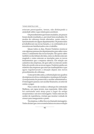 40
THIAGO VENDITELLI CURY
estavam preocupados, tensos, não disfarçando a
ansiedade sobre o que estaria para acontecer.
Osprocedimentosqueforammudados,aospoucos
foram dando resultados, e, por sinal, bons resultados. Os
modos de cobrança foram alterados, assim como o
funcionamentoemalgunsdepartamentos.Ospromovidos
já trabalhavam nas novas funções, e os contratados já se
encontravam familiarizados com o trabalho.
Quase todos os dias, Doutor Frederico reunia-se
comalgumaspessoasdosdepartamentosparasabercomo
estava o andamento das novas funções. Ele queria saber
tambémseelastinhamdúvidas,comoosclientesestavam
reagindo e como estavam as inscrições para os novos
treinamentos que a empresa oferecia. Em relação aos
cadastros das empresas, ele quis saber se estavam sendo
feitosdeacordocomasnovasregras.Fredericopediuum
relatório das empresas que estavam inadimplentes e que
agora regularizavam a situação depois dos novos
procedimentos de cobrança.
Comojáfoiditoantes,areformulaçãonosquadros
daempresaenvolveucontrataçõesemudançasdefunção.
A recepcionista foi promovida a auxiliar administrativa.
Omensageiropassouaserauxiliarfinanceiro,nosetorde
contas a pagar.
Para o setor de vendas e cobranças foi contratado
Matheus, um rapaz jovem, mas experiente. Além dele,
foi contratada uma moça para o lugar da antiga
recepcionista e um novo mensageiro. Todos estavam em
caráter de experiência, e teriam que mostrar vontade de
crescer para assegurarem o posto.
Naempresa,ooffice-boyerachamadomensageiro.
Todosdiziamqueanovanomenclaturaeraumaevolução
 