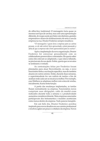 41
VONTADE DE VENCER
do office-boy tradicional. O mensageiro fazia quase os
mesmos serviços de um boy, mas com uma apresentação
diferente,deroupasocial,porlidarcomdiretores,grandes
empresáriosedonosdemultinacionais;eleseriaacarada
empresa na rua. Doutor Frederico sempre ressaltava:
“O mensageiro é quem leva a empresa para as outras
pessoas, se ele não estiver bem apresentado, estará passando a
idéia de que a empresa não é bem apresentável para os outros”.
Após a implantação da nova organização, Doutor
Frederico foi conversar pessoalmente com os
colaboradorespromovidosecontratados.Elequeriasaber
como eles estavam se adaptando, o que estava faltando,
seprecisavamdasuaajuda.Enfim,queriaqueosnovatos
se sentissem à vontade.
As contratações feitas por Frederico foram
planejadas para atuar flexivelmente, ou seja, o novo
funcionáriotinhaasuafunçãoespecífica,maseletambém
atuaria em outros setores. Então, durante duas semanas,
o superintendente fez um rodízio de tarefas a fim de
analisarondecadaumseencaixavamelhor.Porexemplo,
caso Matheus se adaptasse melhor com a área de vendas,
inicialmente, ficaria nesta função.
A partir das mudanças implantadas, as tarefas
fluíam normalmente na empresa. Funcionários novos
cumpriam suas obrigações, cafés da manhã eram
realizados durante toda a semana e a produtividade
aumentouconsideravelmente.Maisempresasassociadas
participavam dos treinamentos e reuniões aconteciam
como nunca dentro da empresa. Tudo parecia tranqüilo.
Em um belo dia, Doutor Frederico acordou
inspiradoparanovosdesafiosemsuacarreiraprofissional
eresolveuagitarumpoucoocotidianodaempresa.Novos
 
