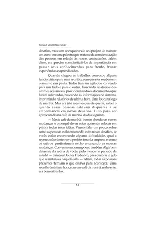 42
THIAGO VENDITELLI CURY
desafios, mas sem se esquecer de seu projeto de montar
umcursoouumapalestraquetratassedaconscientização
das pessoas em relação às novas contratações. Além
disso, era preciso conscientizá-los da importância em
passar seus conhecimentos para frente, trocar
experiências e aprendizados.
Quando chegou ao trabalho, convocou alguns
funcionários para uma reunião, sem que eles soubessem
o assunto em pauta. Todos ficaram agitados, correndo
para um lado e para o outro, buscando relatórios dos
últimos seis meses, providenciando os documentos que
foram solicitados, buscando as informações no sistema,
imprimindorelatóriosdeúltimahora.Umaloucuralogo
de manhã. Mas era isto mesmo que ele queria, saber o
quanto essas pessoas estavam dispostas a se
empenharem em novos desafios. Tudo para ser
apresentado no café da manhã do dia seguinte.
— Neste café da manhã, iremos abordar as novas
mudanças e o porquê de eu estar querendo colocar em
prática todas essas idéias. Vamos falar um pouco sobre
comoaspessoasestãoencarandoestesnovosdesafios,se
vocês estão encontrando alguma dificuldade, qual a
repercussão deste novo projeto fora da empresa e como
os outros profissionais estão encarando as nossas
mudanças.Conversaremosumpoucotambém.Algobem
diferente da rotina de vocês, pelo menos no período da
manhã — brincou Doutor Frederico, para quebrar o gelo
que se instalava naquela sala — Afinal, todas as pessoas
presentes temiam o que estava para acontecer. Uma
reuniãodeúltimahora,comumcafédamanhã,realmente,
era bem estranho.
 