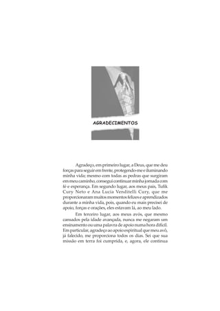 AGRADECIMENTOS
Agradeço, em primeiro lugar, a Deus, que me deu
forçasparaseguiremfrente,protegendo-meeiluminando
minha vida; mesmo com todas as pedras que surgiram
emmeucaminho,conseguicontinuarminhajornadacom
fé e esperança. Em segundo lugar, aos meus pais, Tufik
Cury Neto e Ana Lucia Venditelli Cury, que me
proporcionarammuitosmomentosfelizeseaprendizados
durante a minha vida, pois, quando eu mais precisei de
apoio, forças e orações, eles estavam lá, ao meu lado.
Em terceiro lugar, aos meus avós, que mesmo
cansados pela idade avançada, nunca me negaram um
ensinamento ou uma palavra de apoio numa hora difícil.
Emparticular,agradeçoaoapoioespiritualquemeuavô,
já falecido, me proporciona todos os dias. Sei que sua
missão em terra foi cumprida, e, agora, ele continua
 