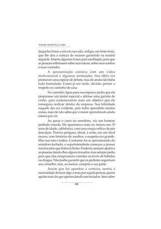 44
THIAGO VENDITELLI CURY
daquelas horas a sós em sua sala, redigiu um bom texto,
que lhe deu a certeza de sucesso garantido na manhã
seguinte.Inseriualgumasfrasesparameditação,paraque
aspessoasrefletissemsobreseusideais,sobreseussonhos
e suas vontades.
A apresentação contava com um vídeo
motivacional e algumas animações. Sua idéia era
promoverumaespéciededebate,maseleaindanãotinha
tudo formulado. Como já era tarde, decidiu pensar a
respeito no caminho de casa.
Nocaminho,ligouparasuaesposaepediuqueela
preparasse um jantar especial e abrisse uma garrafa de
vinho, para comemorarem mais um objetivo que ele
conseguiu realizar dentro da empresa. Sua felicidade
naquele dia era evidente, pois tinha aprendido muitas
coisas, mas ele não sabia que o maior aprendizado ainda
estaria por vir.
Ao parar o carro no semáforo, viu um homem
pedindo esmola. Ele aparentava mais ou menos uns 35
anos de idade, cabisbaixo, com uma roupa velha e de pés
descalços. Parecia perigoso, afinal, à noite, em um local
escuro, com histórico de assaltos, a suspeita era grande.
Mas isso não o inibiu. Conforme foi se aproximando do
semáforo fechado, o superintendente começou a pensar
nostrocadosquetinhanobolso.Fredericosempreajudava
aspessoasdando-lhesalgunstrocados,massemprepedia
para que elas comprassem comidas ao invés de bebidas
oudrogas.Nãopodiagarantirqueospedintesseguiriam
seu conselho, mas, ao menos, cumpria a sua parte.
Assim que foi apanhar a carteira, sentiu a
necessidadedefazeralgoamaisporaquelapessoa,queria
ajudarmaisdoqueapenasdandounstrocados.Semsaber
 