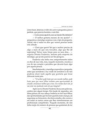 45
VONTADE DE VENCER
como fazer, abaixou o vidro do carro e perguntou para o
pedinte, que parecia faminto e com frio:
—Comopossoajudá-lo,semserdando-lhedinheiro?
— O senhor gostaria mesmo de me ajudar? —
perguntou o mendigo surpreso com o tipo de pergunta.
Afinal, não é todos os dias que vemos pessoas tendo
esta atitude.
— Claro que quero! Sei que o senhor precisa de
algo a mais do que uns trocados, algo que lhe dê
esperança! Talvez mais forças para os seus dias... —
sugeriu Doutor Frederico, ansioso pela resposta do
mendigo, que já não parecia ser tão perigoso.
Frederico não tinha esse comportamento todos
os dias de sua vida, mas, naquele momento, escutou a
voz do seu coração e percebeu que deveria fazer algo
por aquela pessoa.
Imediatamente,omendigorespondeuapergunta,
antes que acendesse a luz verde do semáforo e ele não
pudesse dizer tudo aquilo que gostaria que fosse
diferente neste país.
— “O senhor pode lutar por um mundo melhor, pode
lutar para que meus filhos tenham uma oportunidade de
estudar, um futuro melhor que o meu. Se o senhor fizer isto, já
vai estar me ajudando mais do que imagina”.
Após ouvir, Doutor Frederico ficou sem palavras,
estático por algum tempo. Em fração de segundos, um
filme passou em sua cabeça: lembrou-se dos seus filhos;
dasoportunidadesquetiveramquandoeramcrianças,da
segurança ao brincarem, dos bons estudos, dos cursos e
em todas as outras coisas que lhes transformaram em
profissionais competentes. Naquele momento, ele não
tinha noção do número de pessoas que gostariam de ter
 