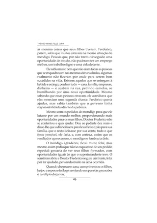 46
THIAGO VENDITELLI CURY
as mesmas coisas que seus filhos tiveram. Frederico,
porém, sabia que muitos estavam na mesma situação do
mendigo. Pessoas que, por não terem conseguido uma
oportunidade de estudo, não puderam ter um emprego
melhor, um trabalho digno e uma vida decente.
Elesabiamuitobemquenãoeramtodasaspessoas
queseenquadravamnasmesmascircunstâncias,algumas
realmente não fizeram por onde para serem bem
sucedidas na vida. Existem aquelas que se entregam à
bebidaeaojogo,perdemtudo—casa,família,empresas,
dinheiro — e acabam na rua, pedindo esmolas, se
humilhando por uma nova oportunidade. Mesmo
sabendo que essas pessoas erravam, ele acreditava que
elas mereciam uma segunda chance. Frederico queria
ajudar, mas sabia também que o governo tinha
responsabilidades diante da pobreza.
Mesmo com os pedidos do mendigo para que ele
lutasse por um mundo melhor, proporcionando mais
oportunidades para os seus filhos, Doutor Frederico não
se contentou e quis ajudar. Deu ao pedinte dez reais e
disse-lhequeodinheiroeraparalevarleiteepãoparasua
família, que o resto deixasse por sua conta; tudo o que
fosse possível, ele faria, e, com certeza, assim que os
resultados aparecessem, o mendigo se lembraria dele.
O mendigo agradeceu, ficou muito feliz, mas
mesmoassimpediuquenãoseesquecessedeseupedido
especial: gostaria de ver seus filhos formados, com
oportunidades iguais às que o superintendente teve. O
semáforoabriueDoutorFredericoseguiuemfrente,feliz
por ter ajudado, pensando muito na cena ocorrida.
Quandochegouemcasa,cumprimentouosfilhos,
beijouaesposaefoilogoxeretandonaspanelasparasaber
o cardápio do jantar.
 